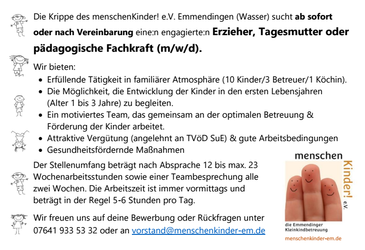 Die Krippe des menschenKinder! e.V. Emmendingen (Wasser) sucht ab sofort oder nach Vereinbarung eine:n engagierte:n Erzieher, Tagesmutter oder pädagogische Fachkraft (m/w/d).
Wir bieten:
• Erfüllende Tätigkeit in familiärer Atmosphäre (10 Kinder/3 Betreuer/1 Köchin).
• Die Möglichkeit, die Entwicklung der Kinder in den ersten Lebensjahren (Alter 1 bis 3 Jahre) zu begleiten.
• Ein motiviertes Team, das gemeinsam an der optimalen Betreuung & Förderung der Kinder arbeitet.
• Attraktive Vergütung (angelehnt an TVöD SuE) & gute Arbeitsbedingungen
• Gesundheitsfördernde Maßnahmen
Der Stellenumfang beträgt nach Absprache 12 bis max. 23 Wochenarbeitsstunden sowie einer Teambesprechung alle zwei Wochen. Die Arbeitszeit ist immer vormittags und beträgt in der Regel 5-6 Stunden pro Tag.